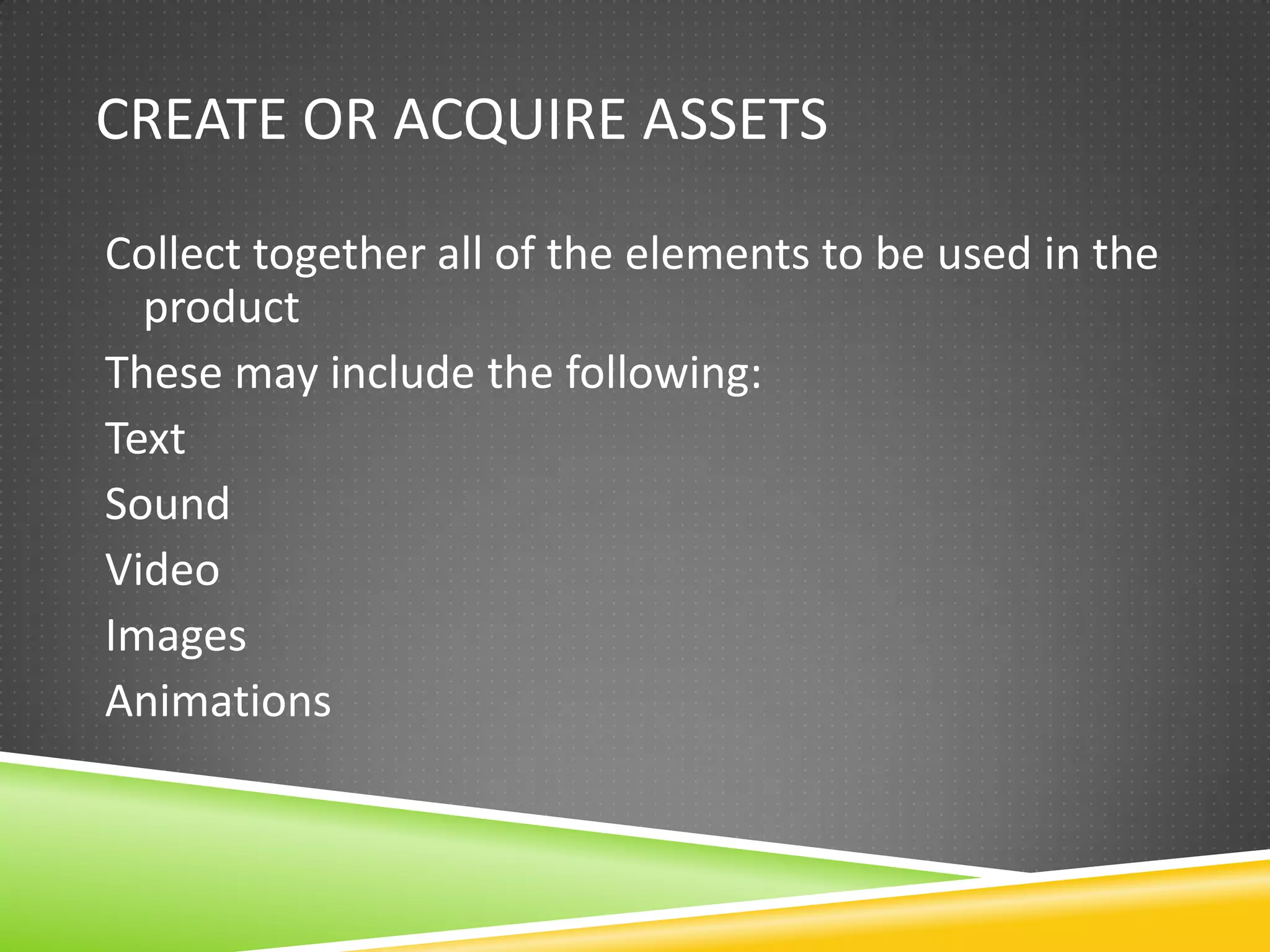 CREATE OR ACQUIRE ASSETS

Collect together all of the elements to be used in the
  product
These may include the following:
Text
Sound
Video
Images
Animations
 