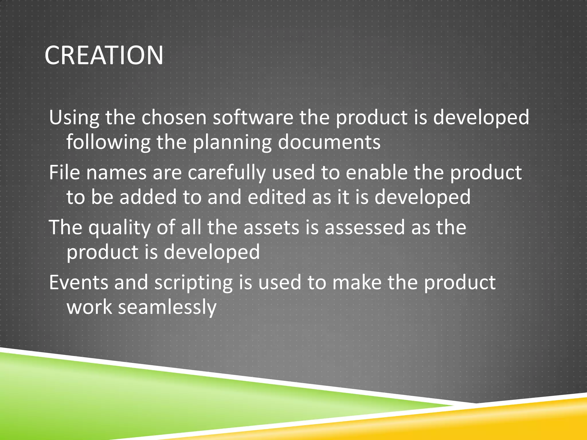 CREATION

Using the chosen software the product is developed
  following the planning documents
File names are carefully used to enable the product
  to be added to and edited as it is developed
The quality of all the assets is assessed as the
  product is developed
Events and scripting is used to make the product
  work seamlessly
 