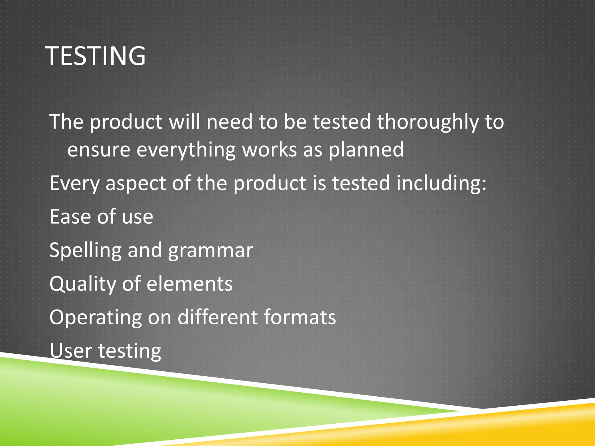 TESTING

The product will need to be tested thoroughly to
  ensure everything works as planned
Every aspect of the product is tested including:
Ease of use
Spelling and grammar
Quality of elements
Operating on different formats
User testing
 