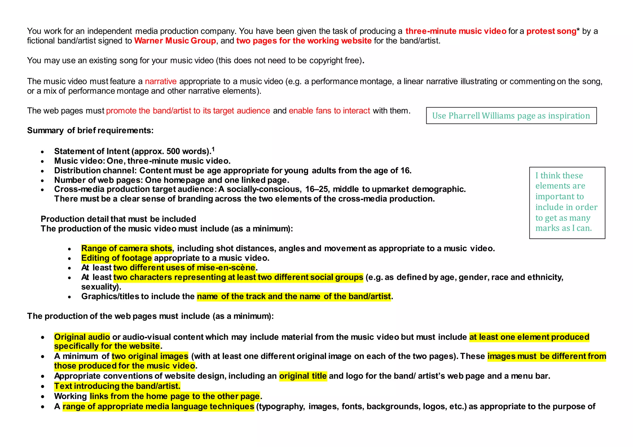 You work for an independent media production company. You have been given the task of producing a three-minute music video for a protest song* by a
fictional band/artist signed to Warner Music Group, and two pages for the working website for the band/artist.
You may use an existing song for your music video (this does not need to be copyright free).
The music video must feature a narrative appropriate to a music video (e.g. a performance montage, a linear narrative illustrating or commenting on the song,
or a mix of performance montage and other narrative elements).
The web pages must promote the band/artist to its target audience and enable fans to interact with them.
Summary of brief requirements:
 Statement of Intent (approx. 500 words).1
 Music video:One, three-minute music video.
 Distribution channel: Content must be age appropriate for young adults from the age of 16.
 Number of web pages: One homepage and one linked page.
 Cross-media production target audience:A socially-conscious, 16–25, middle to upmarket demographic.
There must be a clear sense of branding across the two elements of the cross-media production.
Production detail that must be included
The production of the music video must include (as a minimum):
 Range of camera shots, including shot distances, angles and movement as appropriate to a music video.
 Editing of footage appropriate to a music video.
 At least two different uses of mise-en-scène.
 At least two characters representing at least two different social groups (e.g. as defined by age, gender, race and ethnicity,
sexuality).
 Graphics/titles to include the name of the track and the name of the band/artist.
The production of the web pages must include (as a minimum):
 Original audio or audio-visual content which may include material from the music video but must include at least one element produced
specifically for the website.
 A minimum of two original images (with at least one different original image on each of the two pages). These images must be different from
those produced for the music video.
 Appropriate conventions of website design, including an original title and logo for the band/ artist’s web page and a menu bar.
 Text introducing the band/artist.
 Working links from the home page to the other page.
 A range of appropriate media language techniques (typography, images, fonts, backgrounds, logos, etc.) as appropriate to the purpose of
I think these
elements are
important to
include in order
to get as many
marks as I can.
Use Pharrell Williams page as inspiration
 