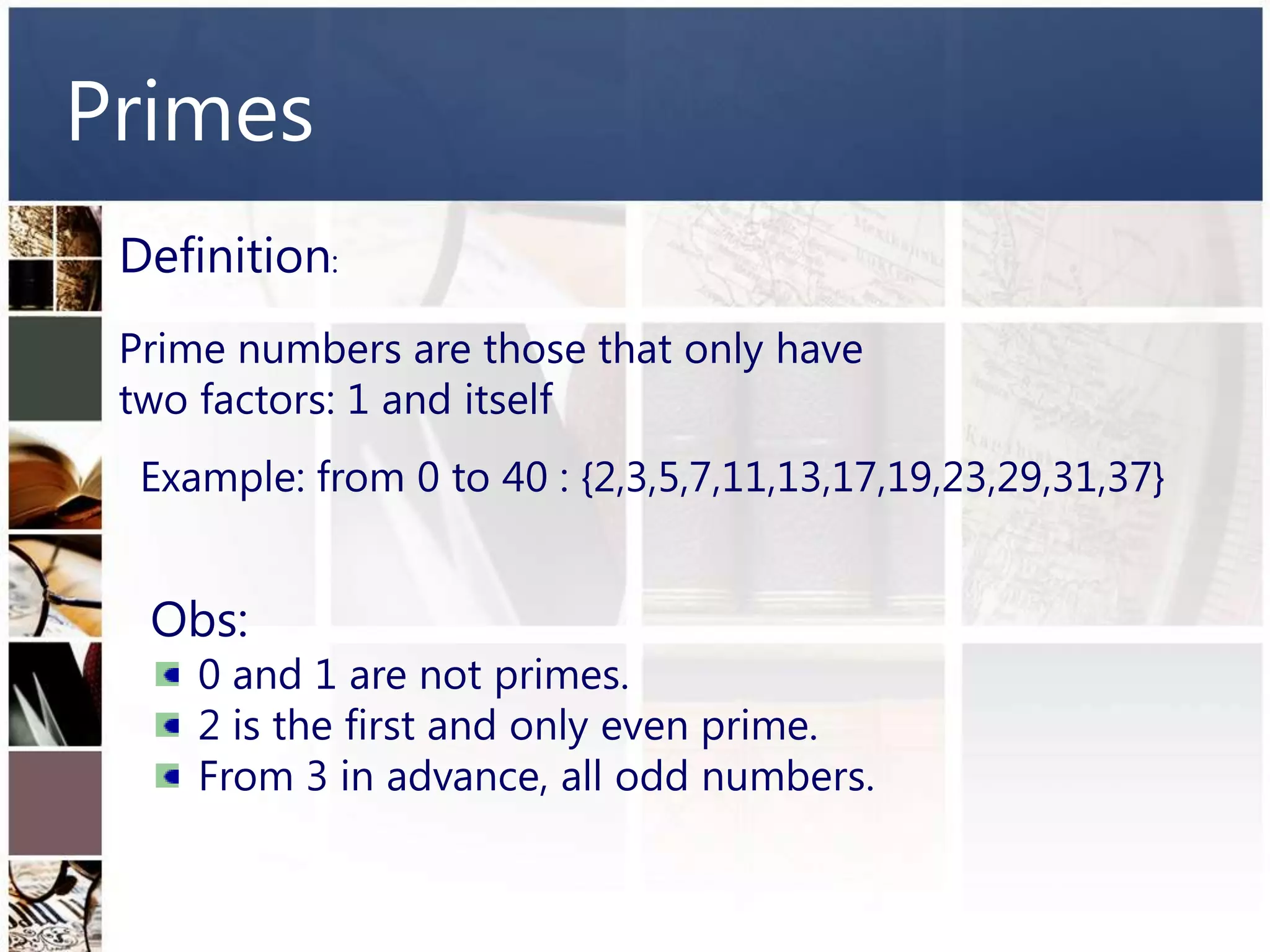 Primes
 Definition:
 Prime numbers are those that only have
 two factors: 1 and itself
  Example: from 0 to 40 : {2,3,5,7,11,13,17,19,23,29,31,37}


  Obs:
     0 and 1 are not primes.
     2 is the first and only even prime.
     From 3 in advance, all odd numbers.
 