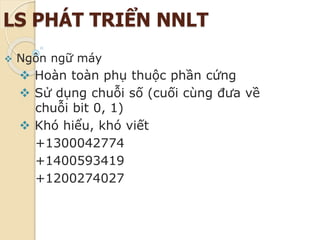 LS PHÁT TRIỂN NNLT
 Ngôn ngữ máy
 Hoàn toàn phụ thuộc phần cứng
 Sử dụng chuỗi số (cuối cùng đưa về
chuỗi bit 0, 1)
 Khó hiểu, khó viết
+1300042774
+1400593419
+1200274027
 