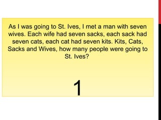 As I was going to St. Ives, I met a man with seven
wives. Each wife had seven sacks, each sack had
seven cats, each cat had seven kits. Kits, Cats,
Sacks and Wives, how many people were going to
St. Ives?
1
 