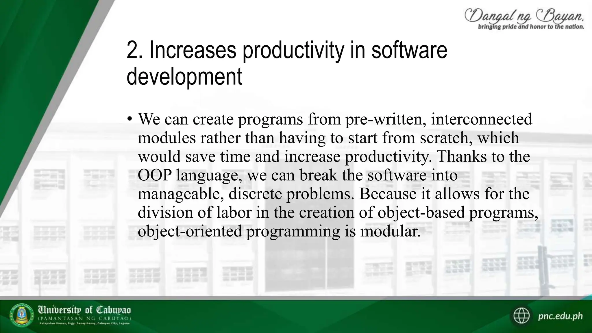 2. Increases productivity in software
development
• We can create programs from pre-written, interconnected
modules rather than having to start from scratch, which
would save time and increase productivity. Thanks to the
OOP language, we can break the software into
manageable, discrete problems. Because it allows for the
division of labor in the creation of object-based programs,
object-oriented programming is modular.
 