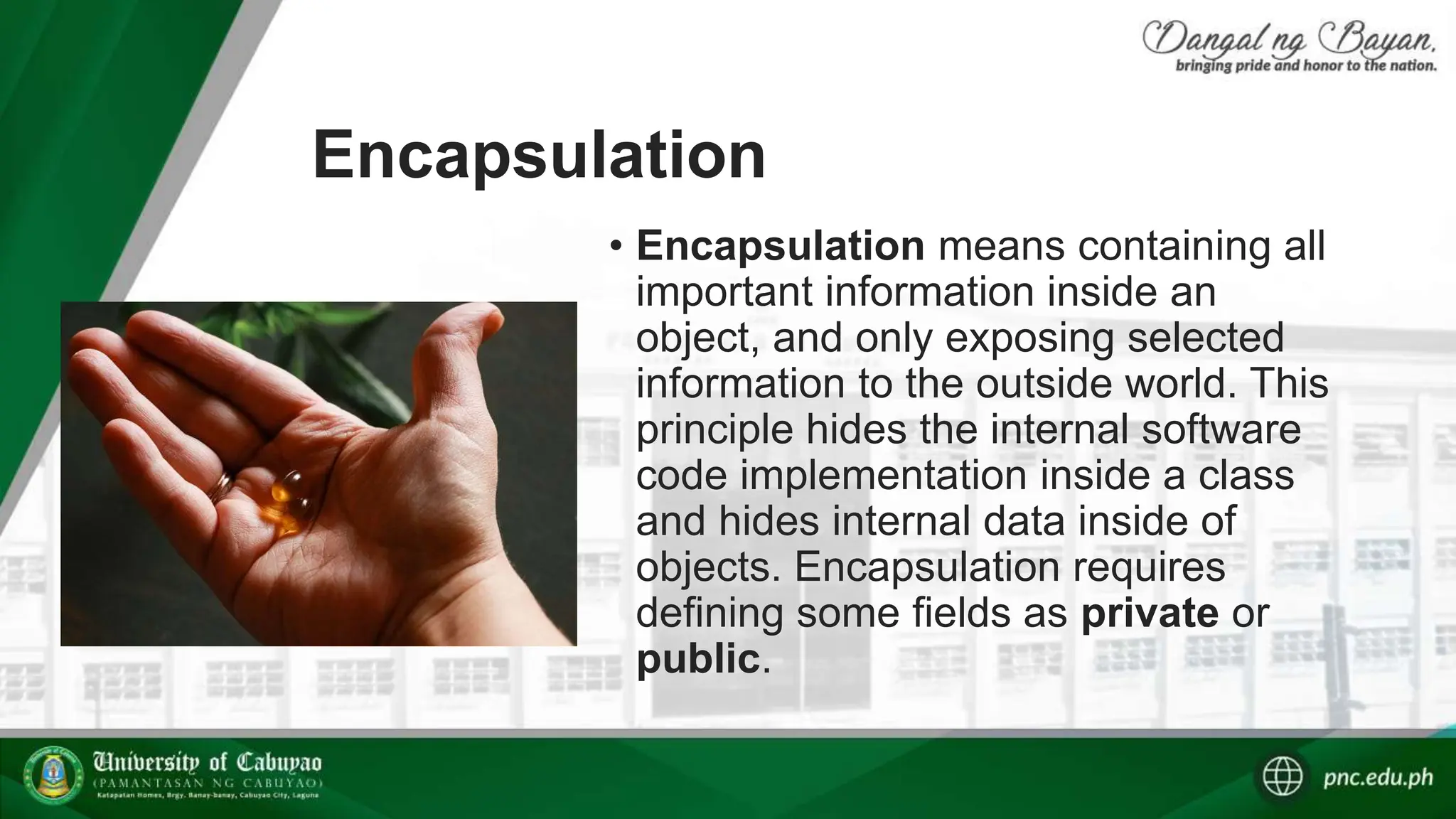 Encapsulation
• Encapsulation means containing all
important information inside an
object, and only exposing selected
information to the outside world. This
principle hides the internal software
code implementation inside a class
and hides internal data inside of
objects. Encapsulation requires
defining some fields as private or
public.
 