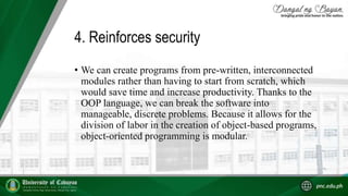 4. Reinforces security
• We can create programs from pre-written, interconnected
modules rather than having to start from scratch, which
would save time and increase productivity. Thanks to the
OOP language, we can break the software into
manageable, discrete problems. Because it allows for the
division of labor in the creation of object-based programs,
object-oriented programming is modular.
 