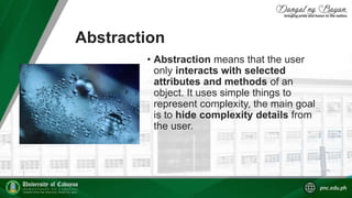 Abstraction
• Abstraction means that the user
only interacts with selected
attributes and methods of an
object. It uses simple things to
represent complexity, the main goal
is to hide complexity details from
the user.
 