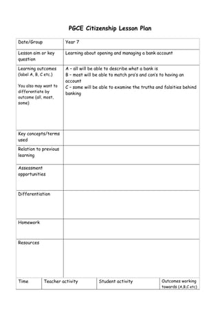 PGCE Citizenship Lesson Plan

Date/Group              Year 7

Lesson aim or key       Learning about opening and managing a bank account
question

Learning outcomes       A – all will be able to describe what a bank is
(label A, B, C etc.)    B – most will be able to match pro’s and con’s to having an
                        account
You also may want to    C – some will be able to examine the truths and falsities behind
differentiate by        banking
outcome (all, most,
some)




Key concepts/terms
used

Relation to previous
learning

Assessment
opportunities



Differentiation




Homework



Resources




Time          Teacher activity          Student activity               Outcomes working
                                                                       towards (A,B,C etc)
 