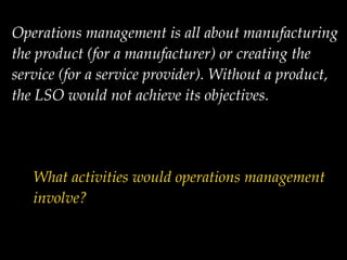 Operations management is all about manufacturing
the product (for a manufacturer) or creating the
service (for a service provider). Without a product,
the LSO would not achieve its objectives.!
What activities would operations management
involve?