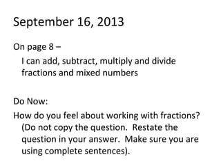 September 16, 2013
On page 8 –
I can add, subtract, multiply and divide
fractions and mixed numbers
Do Now:
How do you feel about working with fractions?
(Do not copy the question. Restate the
question in your answer. Make sure you are
using complete sentences).
 
