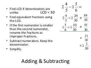 Adding & Subtracting
2
4
5
−1
5
6
=
LCD = 30
2
4
5
= 2
30
1
5
6
=1
30
24
25
31
30
1
1
30
• Find LCD if denominators are
unlike.
• Find equivalent fractions using
the LCD.
• If the first numerator is smaller
than the second numerator,
rename the fractions as
Improper Fractions.
• Subtract numerators. Keep the
denominator.
• Simplify.
84
30
55
30
=
=
=
=
 