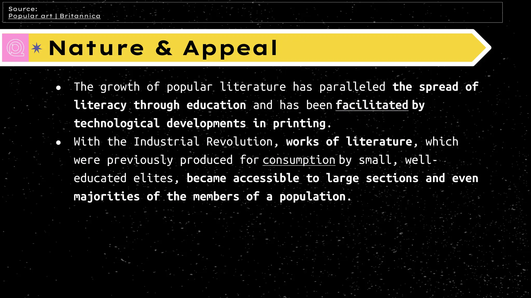 Nature & Appeal
● The growth of popular literature has paralleled the spread of
literacy through education and has been facilitated by
technological developments in printing.
● With the Industrial Revolution, works of literature, which
were previously produced for consumption by small, well-
educated elites, became accessible to large sections and even
majorities of the members of a population.
Source:
Popular art | Britannica
 