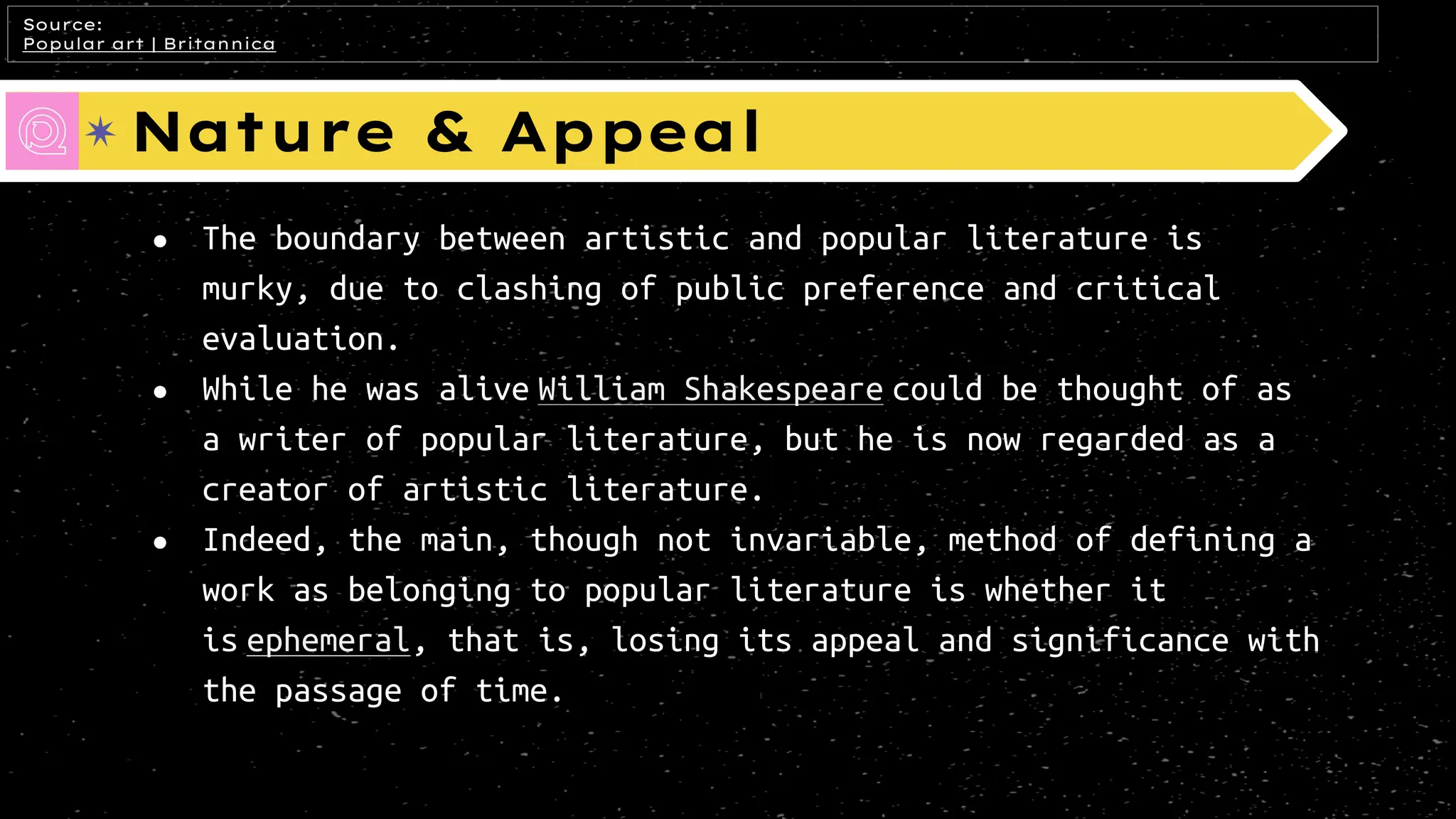 Nature & Appeal
● The boundary between artistic and popular literature is
murky, due to clashing of public preference and critical
evaluation.
● While he was alive William Shakespeare could be thought of as
a writer of popular literature, but he is now regarded as a
creator of artistic literature.
● Indeed, the main, though not invariable, method of defining a
work as belonging to popular literature is whether it
is ephemeral, that is, losing its appeal and significance with
the passage of time.
Source:
Popular art | Britannica
 
