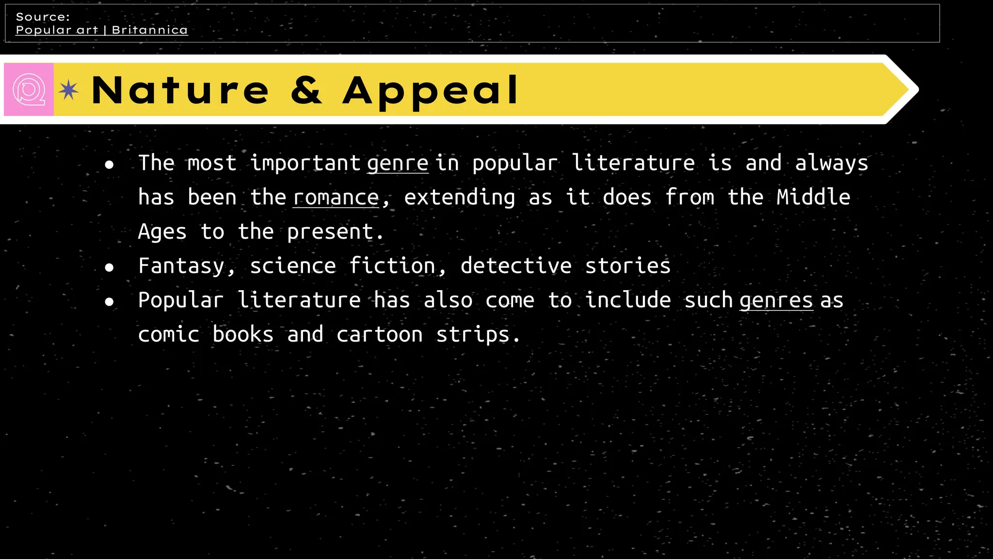Nature & Appeal
● The most important genre in popular literature is and always
has been the romance, extending as it does from the Middle
Ages to the present.
● Fantasy, science fiction, detective stories
● Popular literature has also come to include such genres as
comic books and cartoon strips.
Source:
Popular art | Britannica
 