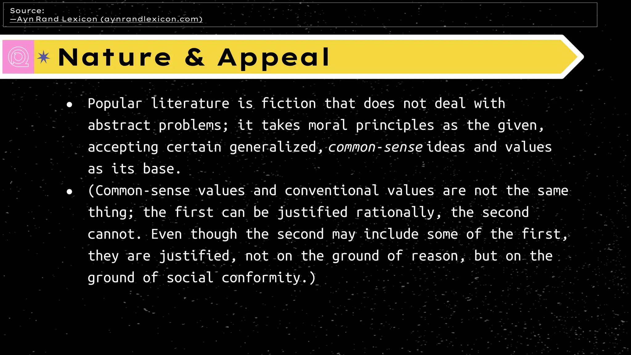 Nature & Appeal
● Popular literature is fiction that does not deal with
abstract problems; it takes moral principles as the given,
accepting certain generalized, common-sense ideas and values
as its base.
● (Common-sense values and conventional values are not the same
thing; the first can be justified rationally, the second
cannot. Even though the second may include some of the first,
they are justified, not on the ground of reason, but on the
ground of social conformity.)
Source:
—Ayn Rand Lexicon (aynrandlexicon.com)
 