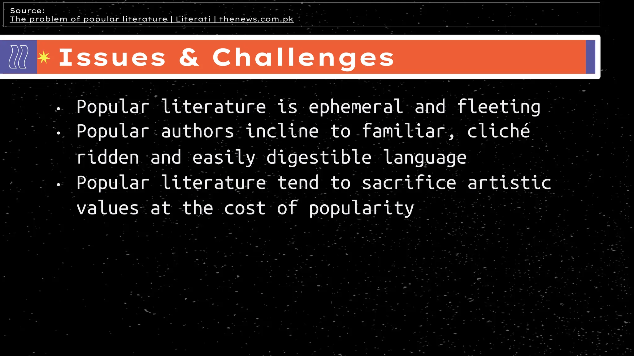 Issues & Challenges
Source:
The problem of popular literature | Literati | thenews.com.pk
• Popular literature is ephemeral and fleeting
• Popular authors incline to familiar, cliché
ridden and easily digestible language
• Popular literature tend to sacrifice artistic
values at the cost of popularity
 
