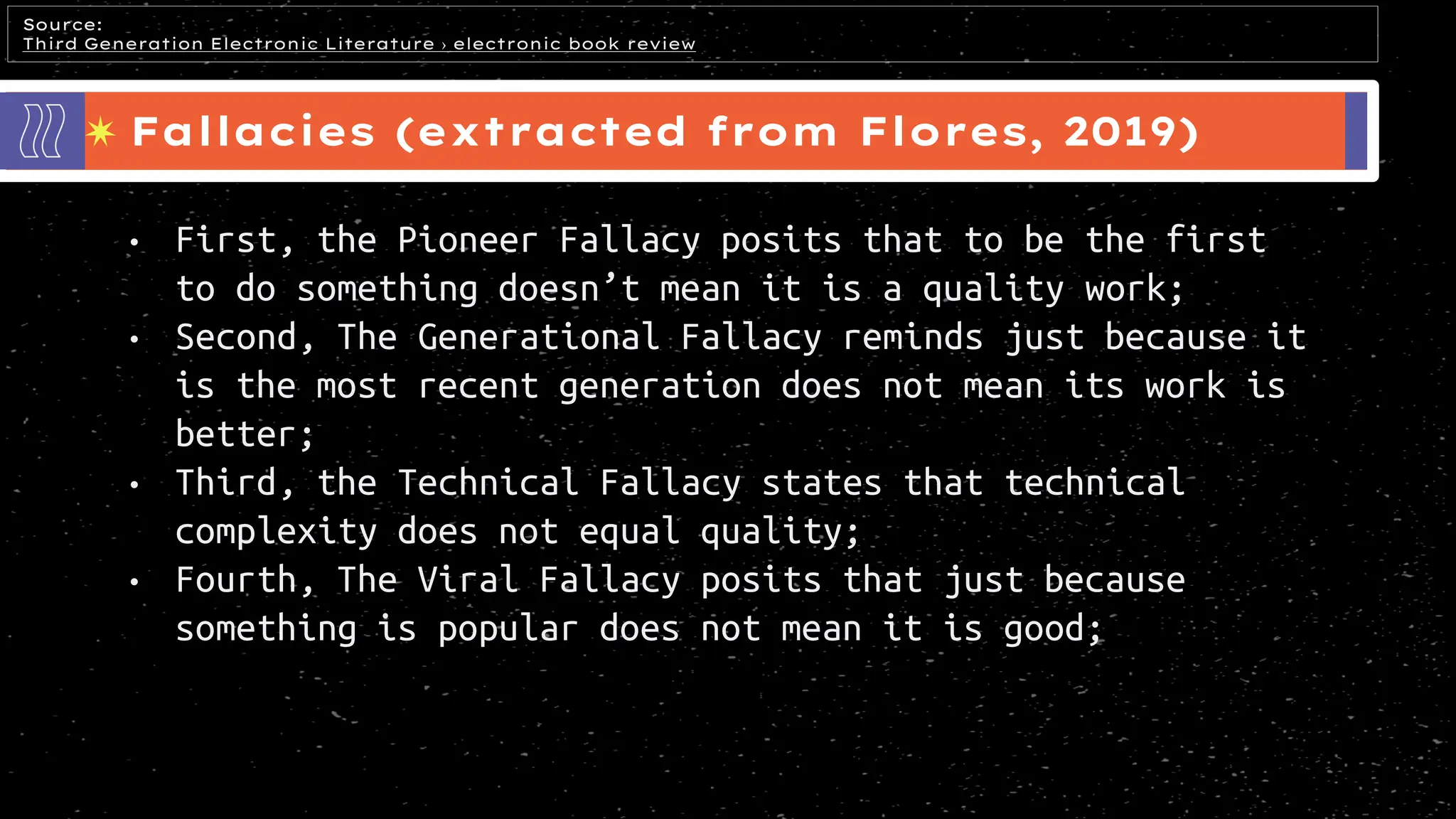 Fallacies (extracted from Flores, 2019)
Source:
Third Generation Electronic Literature › electronic book review
• First, the Pioneer Fallacy posits that to be the first
to do something doesn’t mean it is a quality work;
• Second, The Generational Fallacy reminds just because it
is the most recent generation does not mean its work is
better;
• Third, the Technical Fallacy states that technical
complexity does not equal quality;
• Fourth, The Viral Fallacy posits that just because
something is popular does not mean it is good;
 
