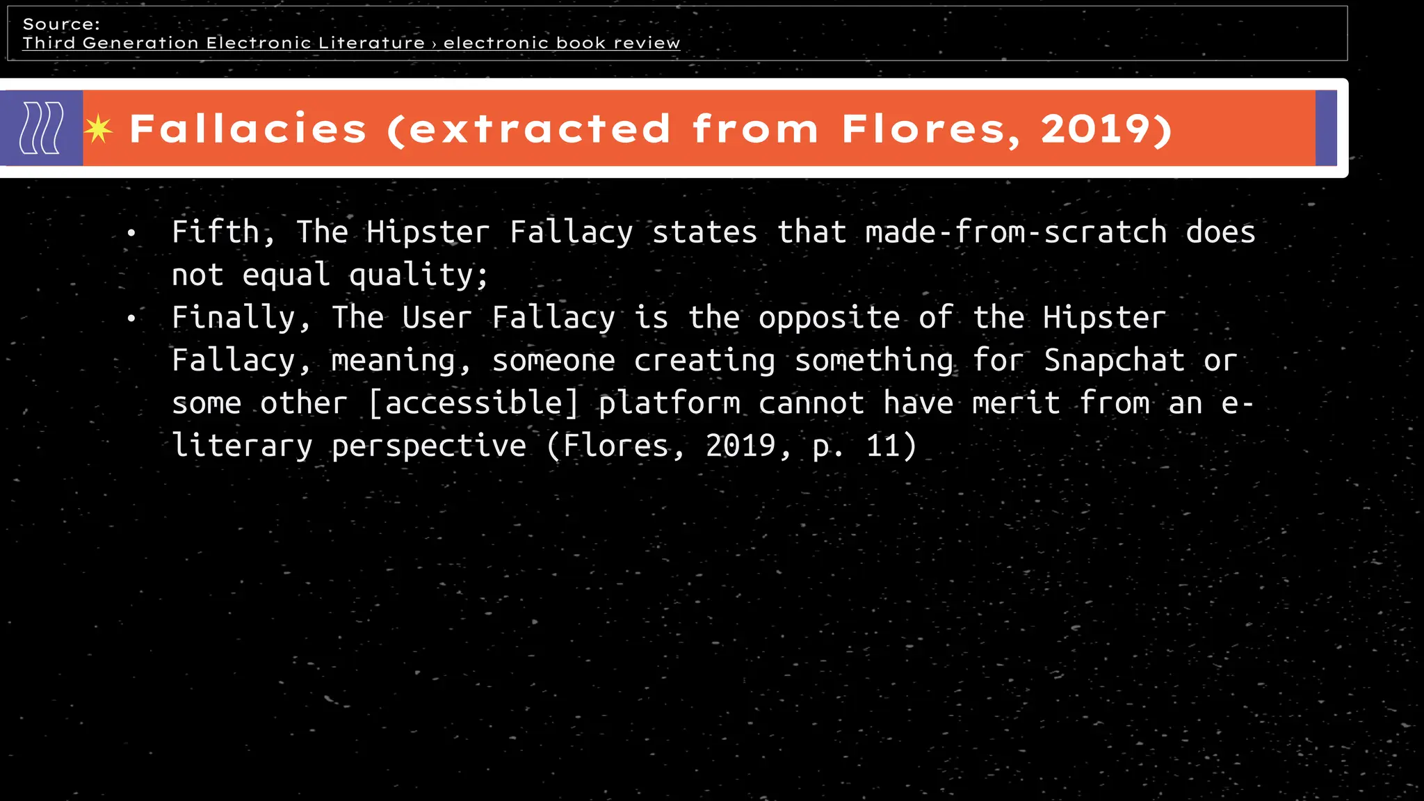 Fallacies (extracted from Flores, 2019)
Source:
Third Generation Electronic Literature › electronic book review
• Fifth, The Hipster Fallacy states that made-from-scratch does
not equal quality;
• Finally, The User Fallacy is the opposite of the Hipster
Fallacy, meaning, someone creating something for Snapchat or
some other [accessible] platform cannot have merit from an e-
literary perspective (Flores, 2019, p. 11)
 