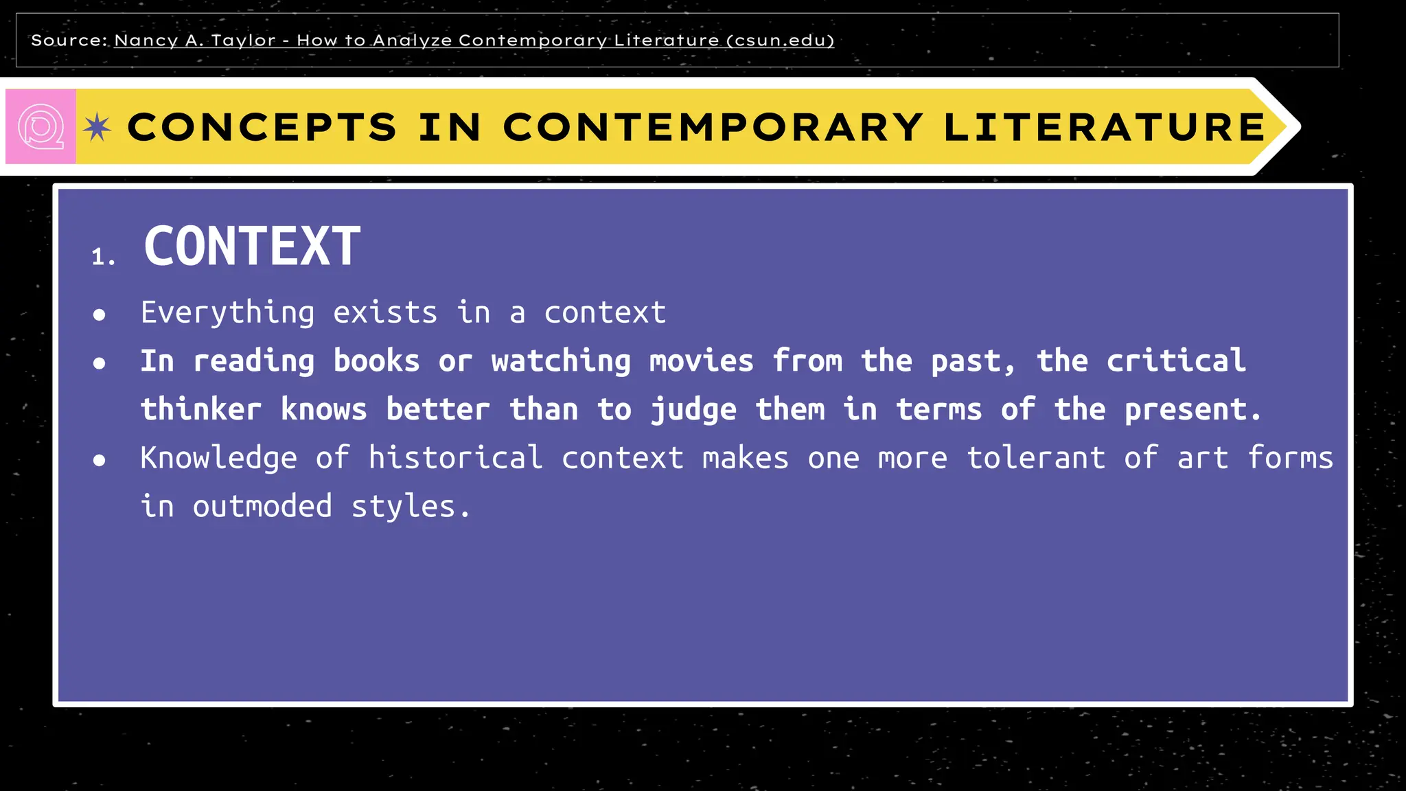 CONCEPTS IN CONTEMPORARY LITERATURE
1. CONTEXT
● Everything exists in a context
● In reading books or watching movies from the past, the critical
thinker knows better than to judge them in terms of the present.
● Knowledge of historical context makes one more tolerant of art forms
in outmoded styles.
Source: Nancy A. Taylor - How to Analyze Contemporary Literature (csun.edu)
 
