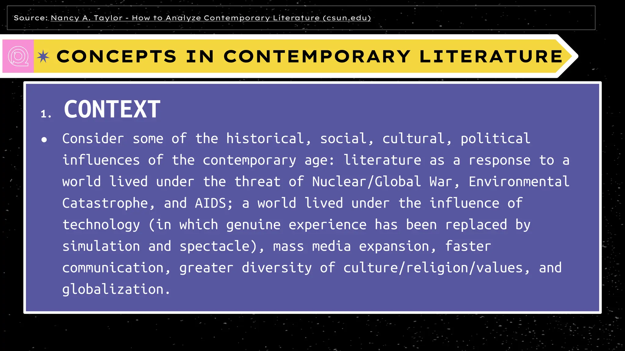 CONCEPTS IN CONTEMPORARY LITERATURE
1. CONTEXT
● Consider some of the historical, social, cultural, political
influences of the contemporary age: literature as a response to a
world lived under the threat of Nuclear/Global War, Environmental
Catastrophe, and AIDS; a world lived under the influence of
technology (in which genuine experience has been replaced by
simulation and spectacle), mass media expansion, faster
communication, greater diversity of culture/religion/values, and
globalization.
Source: Nancy A. Taylor - How to Analyze Contemporary Literature (csun.edu)
 
