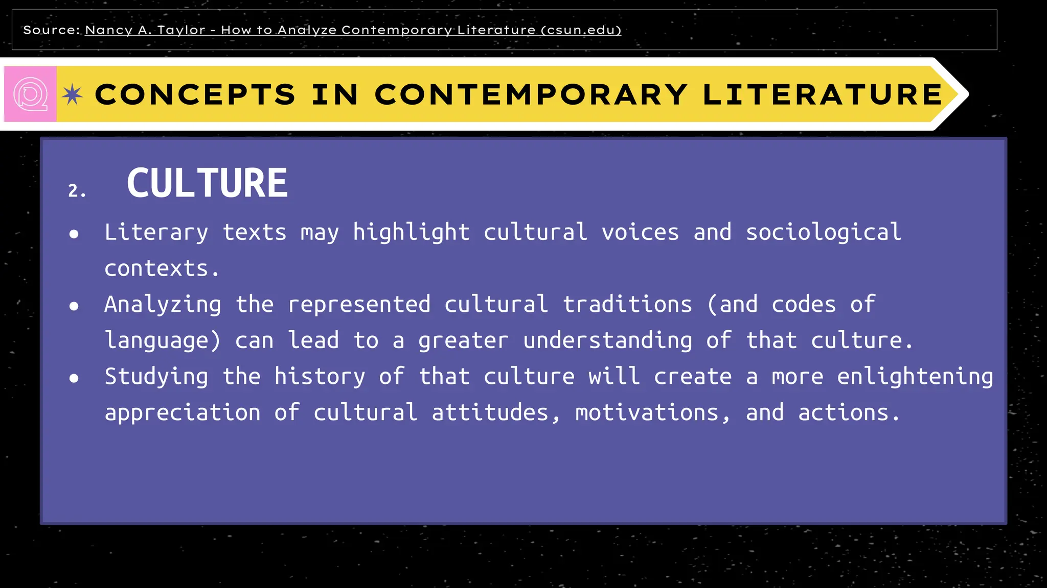 CONCEPTS IN CONTEMPORARY LITERATURE
2. CULTURE
● Literary texts may highlight cultural voices and sociological
contexts.
● Analyzing the represented cultural traditions (and codes of
language) can lead to a greater understanding of that culture.
● Studying the history of that culture will create a more enlightening
appreciation of cultural attitudes, motivations, and actions.
Source: Nancy A. Taylor - How to Analyze Contemporary Literature (csun.edu)
 