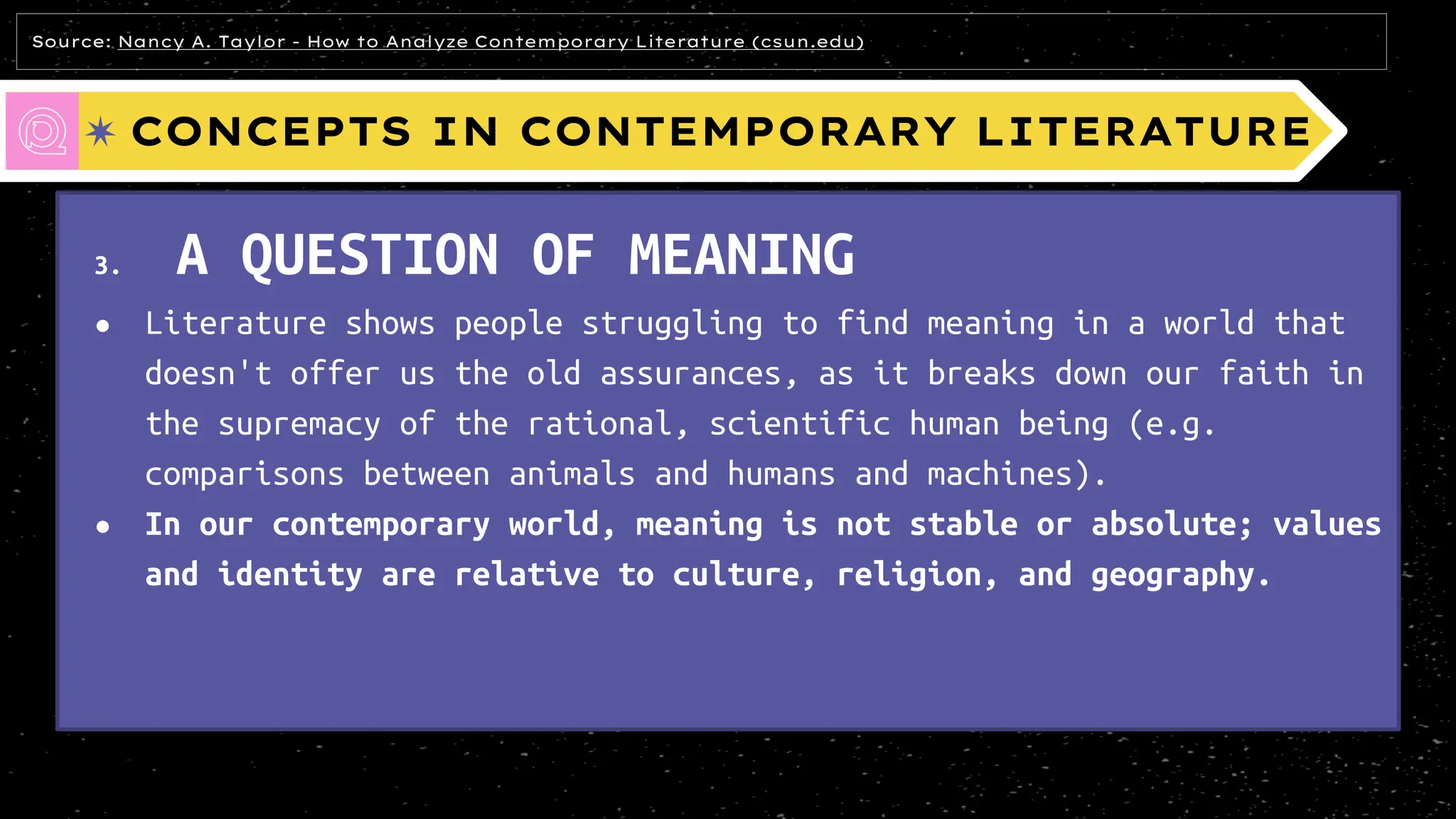 CONCEPTS IN CONTEMPORARY LITERATURE
3. A QUESTION OF MEANING
● Literature shows people struggling to find meaning in a world that
doesn't offer us the old assurances, as it breaks down our faith in
the supremacy of the rational, scientific human being (e.g.
comparisons between animals and humans and machines).
● In our contemporary world, meaning is not stable or absolute; values
and identity are relative to culture, religion, and geography.
Source: Nancy A. Taylor - How to Analyze Contemporary Literature (csun.edu)
 