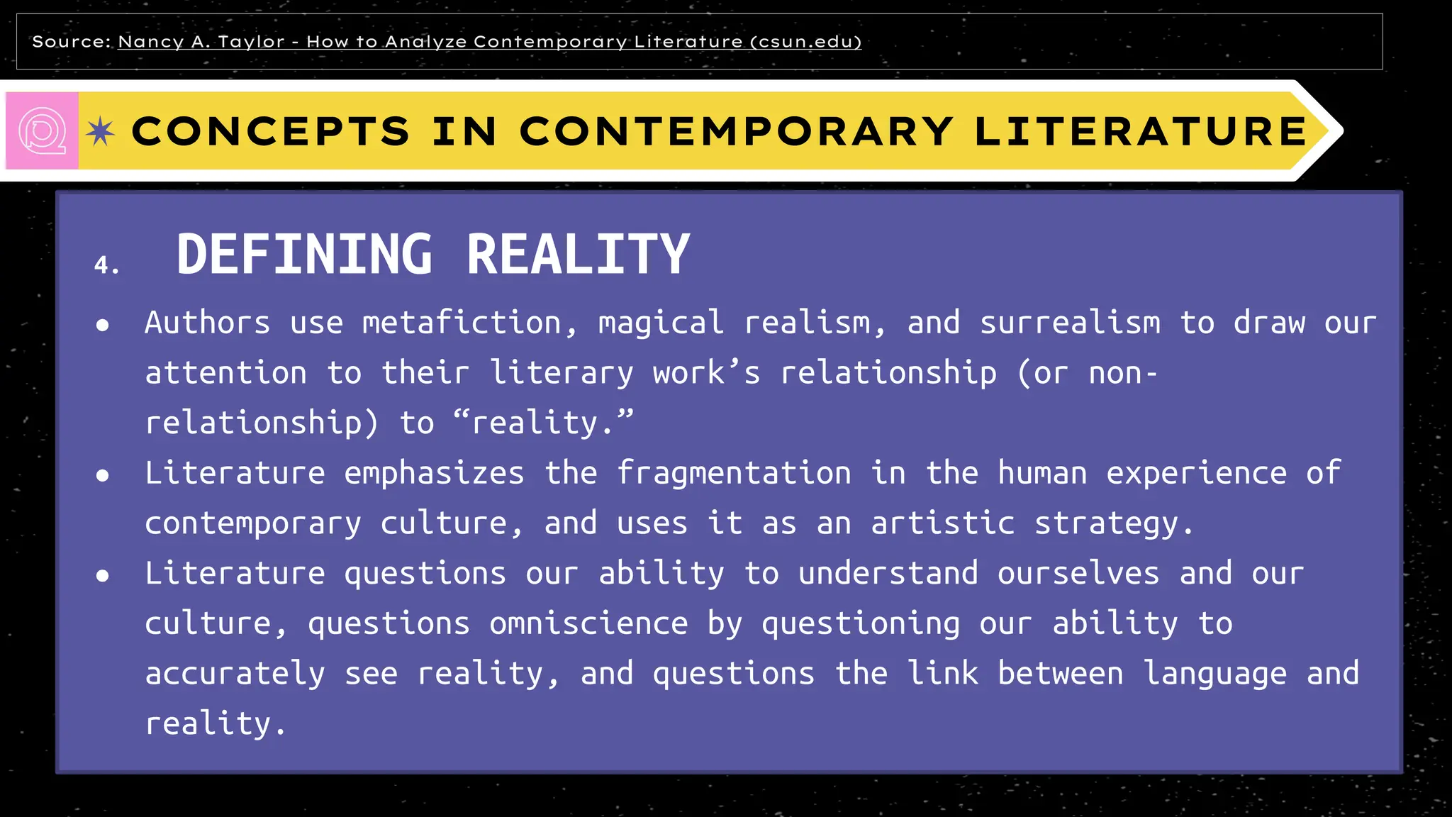 CONCEPTS IN CONTEMPORARY LITERATURE
4. DEFINING REALITY
● Authors use metafiction, magical realism, and surrealism to draw our
attention to their literary work’s relationship (or non-
relationship) to “reality.”
● Literature emphasizes the fragmentation in the human experience of
contemporary culture, and uses it as an artistic strategy.
● Literature questions our ability to understand ourselves and our
culture, questions omniscience by questioning our ability to
accurately see reality, and questions the link between language and
reality.
Source: Nancy A. Taylor - How to Analyze Contemporary Literature (csun.edu)
 