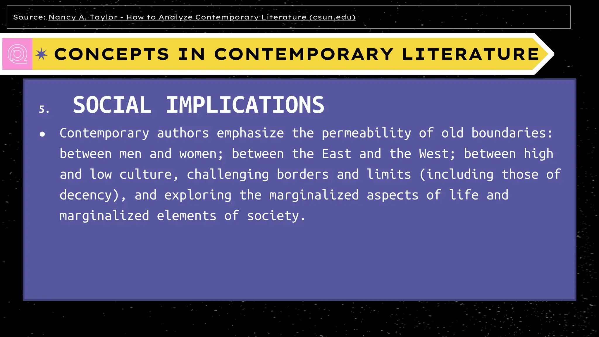 CONCEPTS IN CONTEMPORARY LITERATURE
5. SOCIAL IMPLICATIONS
● Contemporary authors emphasize the permeability of old boundaries:
between men and women; between the East and the West; between high
and low culture, challenging borders and limits (including those of
decency), and exploring the marginalized aspects of life and
marginalized elements of society.
Source: Nancy A. Taylor - How to Analyze Contemporary Literature (csun.edu)
 