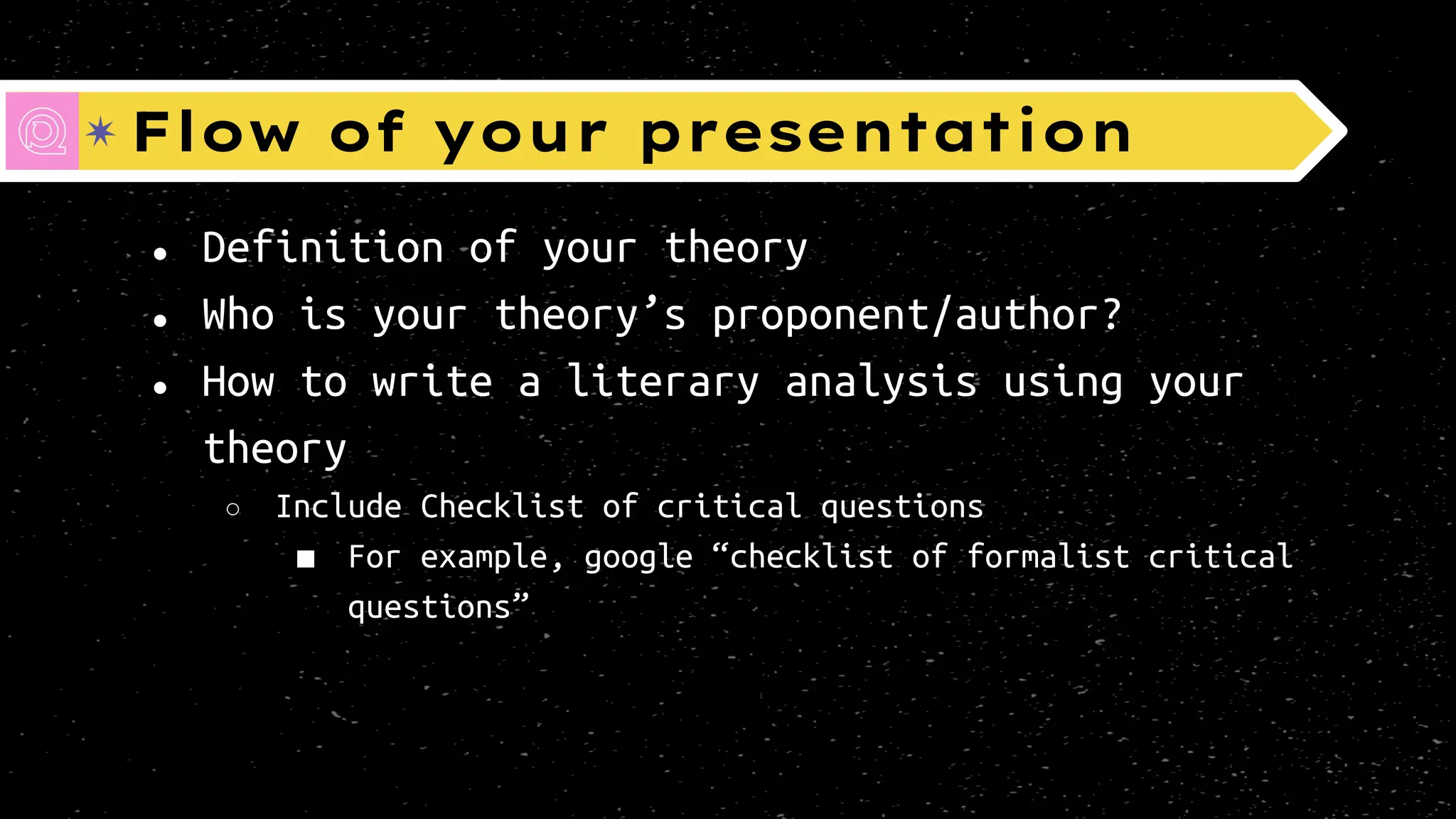Flow of your presentation
● Definition of your theory
● Who is your theory’s proponent/author?
● How to write a literary analysis using your
theory
○ Include Checklist of critical questions
■ For example, google “checklist of formalist critical
questions”
 