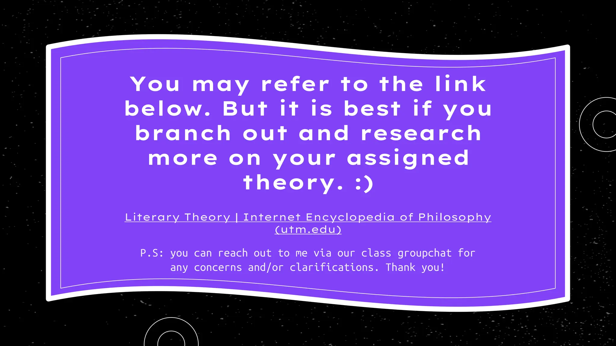 Literary Theory | Internet Encyclopedia of Philosophy
(utm.edu)
You may refer to the link
below. But it is best if you
branch out and research
more on your assigned
theory. :)
P.S: you can reach out to me via our class groupchat for
any concerns and/or clarifications. Thank you!
 