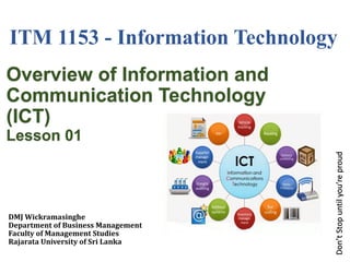 Don’t
Stop
until
you’re
proud
Overview of Information and
Communication Technology
(ICT)
Lesson 01
DMJ Wickramasinghe
Department of Business Management
Faculty of Management Studies
Rajarata University of Sri Lanka
1
ITM 1153 - Information Technology
 