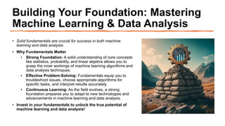 Building Your Foundation: Mastering
Machine Learning & Data Analysis
• Solid fundamentals are crucial for success in both machine
learning and data analysis.
• Why Fundamentals Matter
• Strong Foundation: A solid understanding of core concepts
like statistics, probability, and linear algebra allows you to
grasp the inner workings of machine learning algorithms and
data analysis techniques.
• Effective Problem-Solving: Fundamentals equip you to
troubleshoot issues, choose appropriate algorithms for
specific tasks, and interpret results accurately.
• Continuous Learning: As the field evolves, a strong
foundation prepares you to adapt to new technologies and
advancements in machine learning and data analysis.
• Invest in your fundamentals to unlock the true potential of
machine learning and data analysis!
 