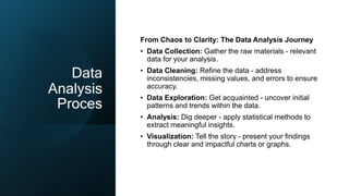 Data
Analysis
Proces
From Chaos to Clarity: The Data Analysis Journey
• Data Collection: Gather the raw materials - relevant
data for your analysis.
• Data Cleaning: Refine the data - address
inconsistencies, missing values, and errors to ensure
accuracy.
• Data Exploration: Get acquainted - uncover initial
patterns and trends within the data.
• Analysis: Dig deeper - apply statistical methods to
extract meaningful insights.
• Visualization: Tell the story - present your findings
through clear and impactful charts or graphs.
 