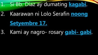 1. Si Bb. Diaz ay dumating kagabi.
2. Kaarawan ni Lolo Serafin noong
Setyembre 17.
3. Kami ay nagro- rosary gabi- gabi.
 