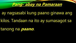 Pang- abay na Pamaraan
ay nagsasabi kung paano ginawa ang
kilos. Tandaan na ito ay sumasagot sa
tanong na paano.
 