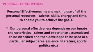 PERSONAL EFFECTIVENESS
Personal Effectiveness means making use of all the
personal resources – talents, skills, energy and time,
to enable you to achieve life goals.
 Our personal effectiveness depends on our innate
characteristics – talent and experience accumulated
to be identified and then developed to be used in a
particular subject area. (science, literature, sports,
politics etc.)
 