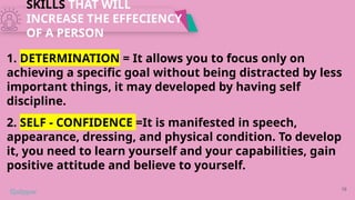 SKILLS THAT WILL
INCREASE THE EFFECIENCY
OF A PERSON
16
1. DETERMINATION = It allows you to focus only on
achieving a specific goal without being distracted by less
important things, it may developed by having self
discipline.
2. SELF - CONFIDENCE =It is manifested in speech,
appearance, dressing, and physical condition. To develop
it, you need to learn yourself and your capabilities, gain
positive attitude and believe to yourself.
 