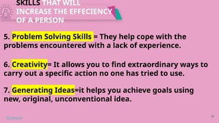 SKILLS THAT WILL
INCREASE THE EFFECIENCY
OF A PERSON
18
5. Problem Solving Skills = They help cope with the
problems encountered with a lack of experience.
6. Creativity= It allows you to find extraordinary ways to
carry out a specific action no one has tried to use.
7. Generating Ideas=it helps you achieve goals using
new, original, unconventional idea.
 