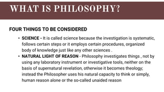 FOUR THINGS TO BE CONSIDERED
• SCIENCE - It is called science because the investigation is systematic,
follows certain steps or it employs certain procedures, organized
body of knowledge just like any other sciences .
• NATURAL LIGHT OF REASON - Philosophy investigates things , not by
using any laboratory instrument or investigative tools, neither on the
basis of supernatural revelation, otherwise it becomes theology;
instead the Philosopher uses his natural capacity to think or simply,
human reason alone or the so-called unaided reason
 