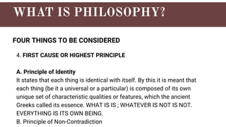 FOUR THINGS TO BE CONSIDERED
4. FIRST CAUSE OR HIGHEST PRINCIPLE
A. Principle of Identity
It states that each thing is identical with itself. By this it is meant that
each thing (be it a universal or a particular) is composed of its own
unique set of characteristic qualities or features, which the ancient
Greeks called its essence. WHAT IS IS ; WHATEVER IS NOT IS NOT.
EVERYTHING IS ITS OWN BEING.
B. Principle of Non-Contradiction
 