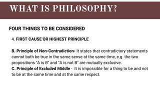 FOUR THINGS TO BE CONSIDERED
4. FIRST CAUSE OR HIGHEST PRINCIPLE
B. Principle of Non-Contradiction- It states that contradictory statements
cannot both be true in the same sense at the same time, e.g. the two
propositions "A is B" and "A is not B" are mutually exclusive.
C. Principle of Excluded Middle - It is impossible for a thing to be and not
to be at the same time and at the same respect.
 