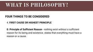 FOUR THINGS TO BE CONSIDERED
4. FIRST CAUSE OR HIGHEST PRINCIPLE
D. Principle of Sufficient Reason - nothing exist without a sufficient
reason for its being and existence. states that everything must have a
reason or a cause.
 