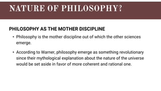 PHILOSOPHY AS THE MOTHER DISCIPLINE
• Philosophy is the mother discipline out of which the other sciences
emerge.
• According to Warner, philosophy emerge as something revolutionary
since their mythological explanation about the nature of the universe
would be set aside in favor of more coherent and rational one.
 