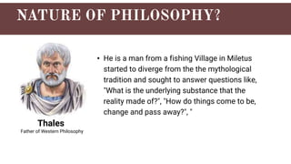 Thales
• He is a man from a fishing Village in Miletus
started to diverge from the the mythological
tradition and sought to answer questions like,
"What is the underlying substance that the
reality made of?", "How do things come to be,
change and pass away?", "
Father of Western Philosophy
 