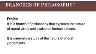 Ethics
It is a branch of philosophy that explores the nature
of moral virtue and evaluates human actions.
It is generally a study of the nature of moral
judgements.
 
