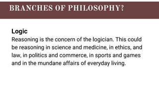 Logic
Reasoning is the concern of the logician. This could
be reasoning in science and medicine, in ethics, and
law, in politics and commerce, in sports and games
and in the mundane affairs of everyday living.
 