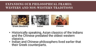 • Historically speaking, Asian classics of the Indians
and the Chinese predated the oldest western
classics.
• Indian and Chinese philosophers lived earlier that
their Greek counterparts.
Greek (Western) Indian Chinese
 