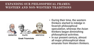 SOCRATES PLATO ARISTOTLE
Greek Triumvirate
• During their time, the western
thinkers started to indulge in
feverish philosophical
speculation, whereas the Asian
thinkers began diminishing
philosophical activities.
• In our present century, almost
all major philosophical ideas
emanate from Western thinkers.
 
