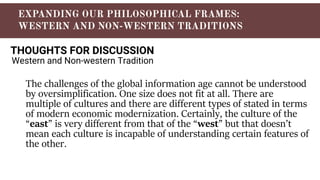 THOUGHTS FOR DISCUSSION
Western and Non-western Tradition
The challenges of the global information age cannot be understood
by oversimplification. One size does not fit at all. There are
multiple of cultures and there are different types of stated in terms
of modern economic modernization. Certainly, the culture of the
“east” is very different from that of the “west” but that doesn’t
mean each culture is incapable of understanding certain features of
the other.
 