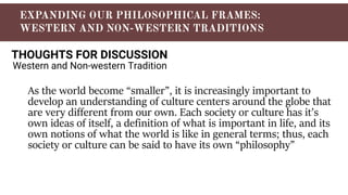 THOUGHTS FOR DISCUSSION
Western and Non-western Tradition
As the world become “smaller”, it is increasingly important to
develop an understanding of culture centers around the globe that
are very different from our own. Each society or culture has it’s
own ideas of itself, a definition of what is important in life, and its
own notions of what the world is like in general terms; thus, each
society or culture can be said to have its own “philosophy”
 